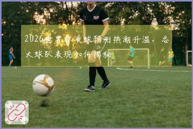 2026世界杯滚球预测热潮升温，各大球队表现如何揭秘