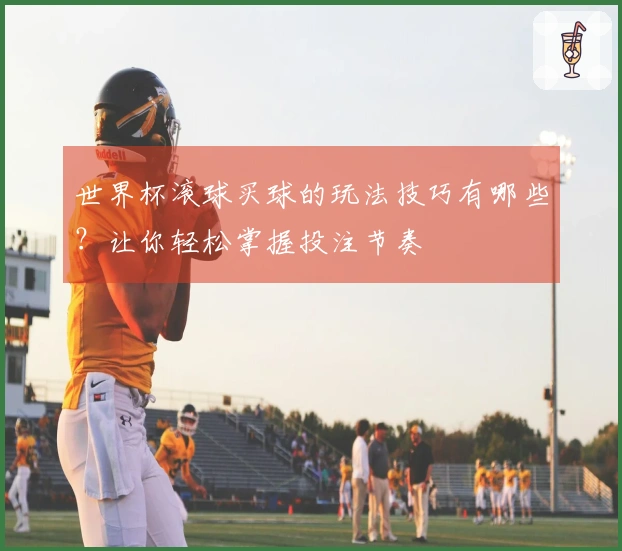 世界杯滚球买球的玩法技巧有哪些？让你轻松掌握投注节奏